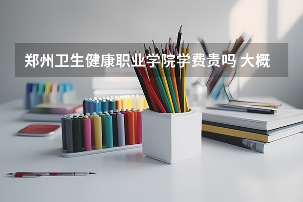 郑州卫生健康职业学院学费贵吗 大概招生多少人
